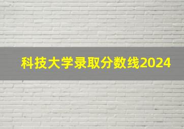 科技大学录取分数线2024