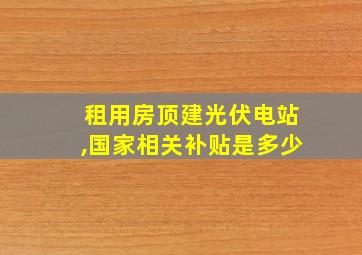 租用房顶建光伏电站,国家相关补贴是多少