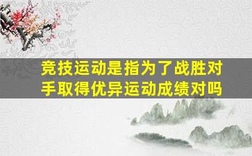 竞技运动是指为了战胜对手取得优异运动成绩对吗