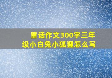 童话作文300字三年级小白兔小狐狸怎么写