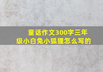 童话作文300字三年级小白兔小狐狸怎么写的