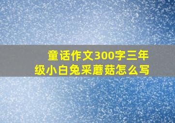 童话作文300字三年级小白兔采蘑菇怎么写