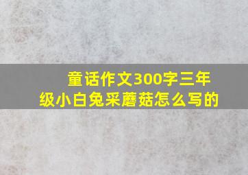 童话作文300字三年级小白兔采蘑菇怎么写的