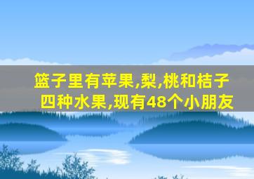 篮子里有苹果,梨,桃和桔子四种水果,现有48个小朋友