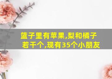 篮子里有苹果,梨和橘子若干个,现有35个小朋友