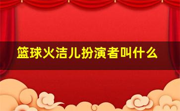 篮球火洁儿扮演者叫什么