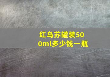 红乌苏罐装500ml多少钱一瓶