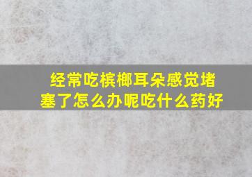 经常吃槟榔耳朵感觉堵塞了怎么办呢吃什么药好