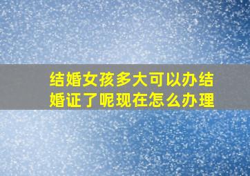 结婚女孩多大可以办结婚证了呢现在怎么办理