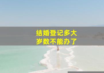 结婚登记多大岁数不能办了