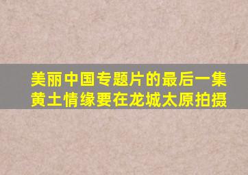 美丽中国专题片的最后一集黄土情缘要在龙城太原拍摄