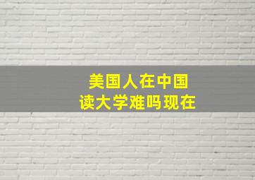 美国人在中国读大学难吗现在