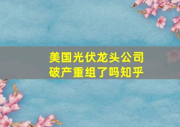 美国光伏龙头公司破产重组了吗知乎