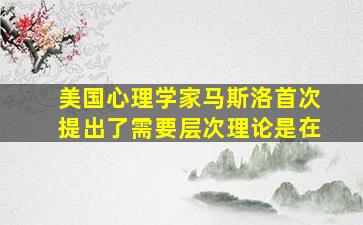 美国心理学家马斯洛首次提出了需要层次理论是在