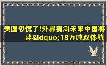 美国恐慌了!外界猜测未来中国将建“18万吨双体航母”