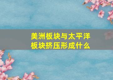 美洲板块与太平洋板块挤压形成什么