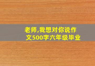 老师,我想对你说作文500字六年级毕业