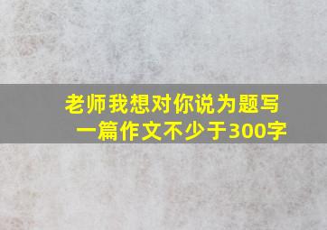 老师我想对你说为题写一篇作文不少于300字