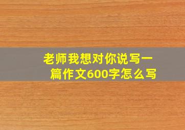 老师我想对你说写一篇作文600字怎么写