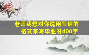 老师我想对你说用写信的格式来写毕业时400字