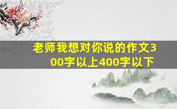 老师我想对你说的作文300字以上400字以下