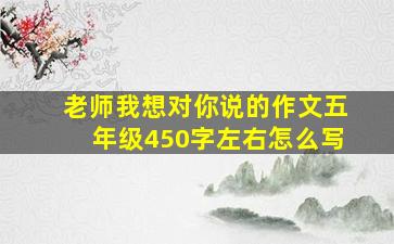 老师我想对你说的作文五年级450字左右怎么写