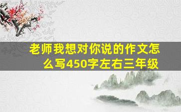 老师我想对你说的作文怎么写450字左右三年级