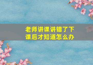 老师讲课讲错了下课后才知道怎么办