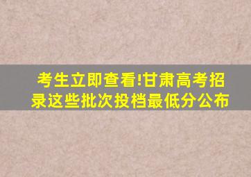 考生立即查看!甘肃高考招录这些批次投档最低分公布