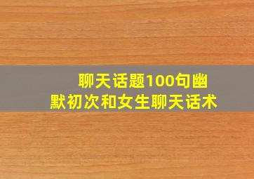 聊天话题100句幽默初次和女生聊天话术