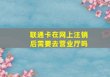 联通卡在网上注销后需要去营业厅吗