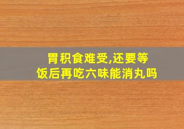 胃积食难受,还要等饭后再吃六味能消丸吗