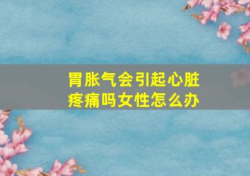 胃胀气会引起心脏疼痛吗女性怎么办