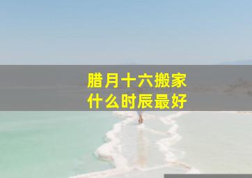 腊月十六搬家什么时辰最好