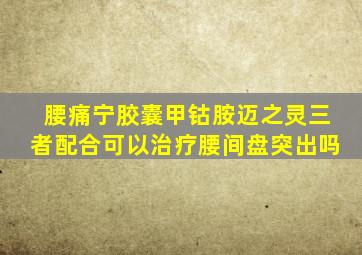 腰痛宁胶囊甲钴胺迈之灵三者配合可以治疗腰间盘突出吗