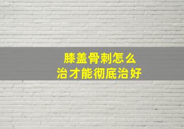 膝盖骨刺怎么治才能彻底治好