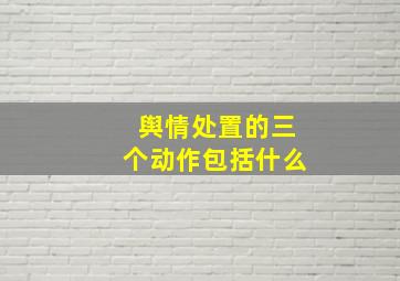 舆情处置的三个动作包括什么