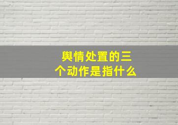 舆情处置的三个动作是指什么