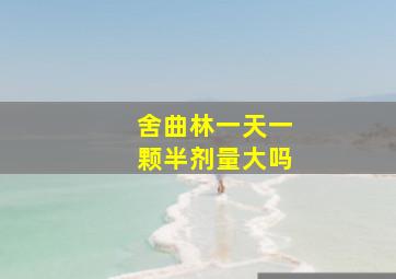 舍曲林一天一颗半剂量大吗