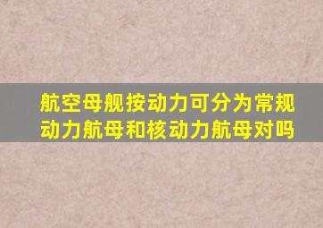 航空母舰按动力可分为常规动力航母和核动力航母对吗