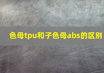 色母tpu和子色母abs的区别