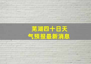 芜湖四十日天气预报最新消息