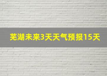 芜湖未来3天天气预报15天