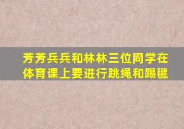 芳芳兵兵和林林三位同学在体育课上要进行跳绳和踢毽