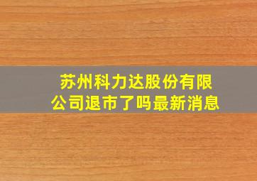 苏州科力达股份有限公司退市了吗最新消息