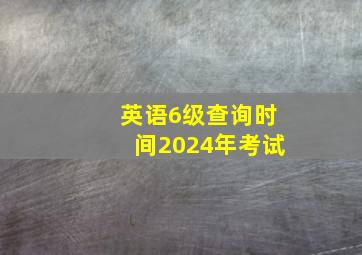 英语6级查询时间2024年考试