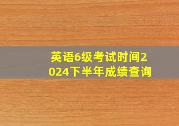 英语6级考试时间2024下半年成绩查询