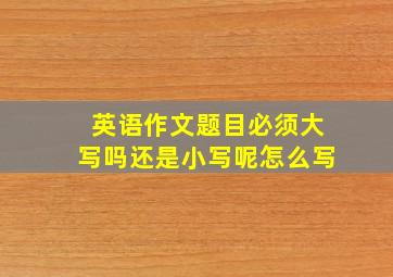 英语作文题目必须大写吗还是小写呢怎么写