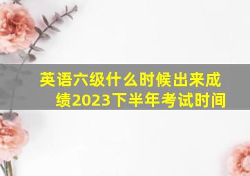 英语六级什么时候出来成绩2023下半年考试时间