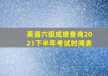 英语六级成绩查询2021下半年考试时间表